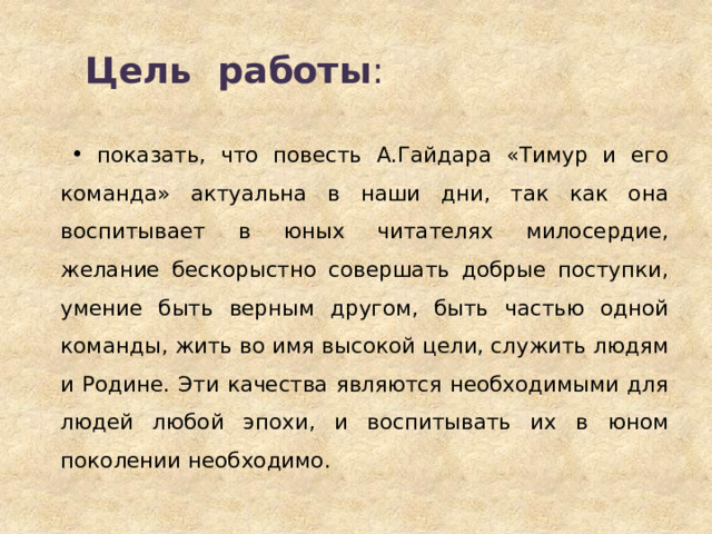 Цель работы :   показать, что повесть А.Гайдара «Тимур и его команда» актуальна в наши дни, так как она воспитывает в юных читателях милосердие, желание бескорыстно совершать добрые поступки, умение быть верным другом, быть частью одной команды, жить во имя высокой цели, служить людям и Родине. Эти качества являются необходимыми для людей любой эпохи, и воспитывать их в юном поколении необходимо. 