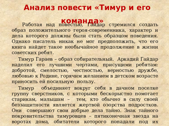 Анализ повести «Тимур и его команда»    Работая над повестью, Гайдар стремился создать образ положительного героя-современника, характер и дела которого должны были стать образцом поведения. Однако писатель никак не мог предположить, что его книга найдет такое необычайное продолжение в жизни советских ребят. Тимур Гараев – образ собирательный. Аркадий Гайдар наделил его лучшими чертами, присущими ребятам: добротой, смелостью, честностью, верностью дружбе, любовью к Родине, горячим желанием в детском возрасте приносить ей посильную пользу. Тимур объединяет вокруг себя в дачном поселке группу сверстников, с которыми бескорыстно помогает старикам, малышам – тем, кто обычно в силу своей беззащитности является жертвой озорства подростков. Они совершают свои добрые дела тайно. Знак тайного покровительства тимуровцев – пятиконечная звезда на воротах дома, обитатели которого попадали под их защиту. 