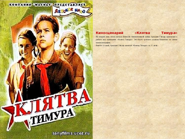     Киносценарий «Клятва Тимура»  На второй день после начала Великой Отечественной войны Аркадий Гайдар приступил к работе над сценарием «Клятва Тимура». Это было срочное задание Комитета по делам кинематографии.  Вместо 15 дней, Аркадий Гайдар написал «Клятву Тимура» за 12 дней. 