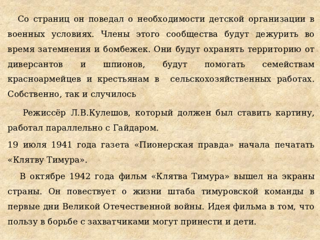 Со страниц он поведал о необходимости детской организации в военных условиях. Члены этого сообщества будут дежурить во время затемнения и бомбежек. Они будут охранять территорию от диверсантов и шпионов, будут помогать семействам красноармейцев и крестьянам в сельскохозяйственных работах. Собственно, так и случилось  Режиссёр Л.В.Кулешов, который должен был ставить картину, работал параллельно с Гайдаром. 19 июля 1941 года газета «Пионерская правда» начала печатать «Клятву Тимура». В октябре 1942 года фильм «Клятва Тимура» вышел на экраны страны. Он повествует о жизни штаба тимуровской команды в первые дни Великой Отечественной войны. Идея фильма в том, что пользу в борьбе с захватчиками могут принести и дети. 