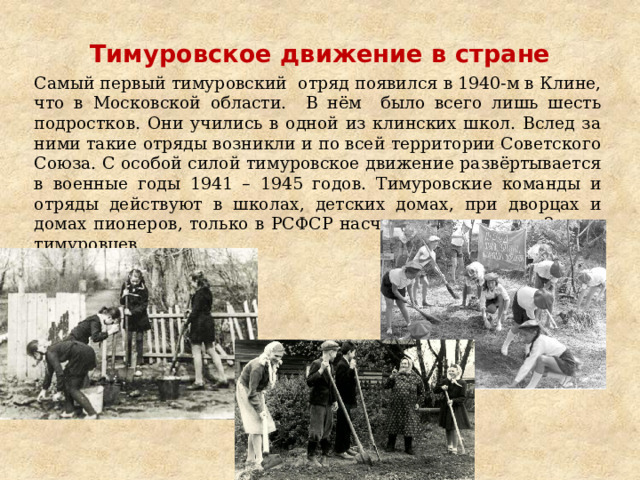 Тимуровское движение в стране   Самый первый тимуровский отряд появился в 1940-м в Клине, что в Московской области. В нём было всего лишь шесть подростков. Они учились в одной из клинских школ. Вслед за ними такие отряды возникли и по всей территории Советского Союза. С особой силой тимуровское движение развёртывается в военные годы 1941 – 1945 годов. Тимуровские команды и отряды действуют в школах, детских домах, при дворцах и домах пионеров, только в РСФСР насчитывалось свыше 2 млн. тимуровцев. 