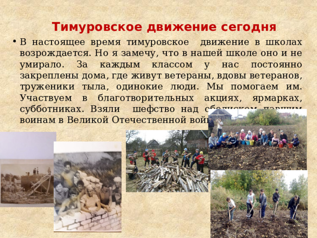 Тимуровское движение сегодня   В настоящее время тимуровское движение в школах возрождается. Но я замечу, что в нашей школе оно и не умирало. За каждым классом у нас постоянно закреплены дома, где живут ветераны, вдовы ветеранов, труженики тыла, одинокие люди. Мы помогаем им. Участвуем в благотворительных акциях, ярмарках, субботниках. Взяли шефство над обелиском павшим воинам в Великой Отечественной войне 