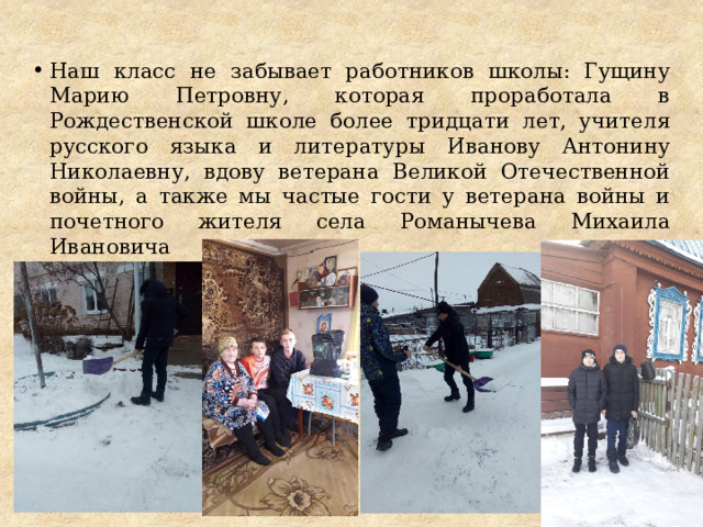 Наш класс не забывает работников школы: Гущину Марию Петровну, которая проработала в Рождественской школе более тридцати лет, учителя русского языка и литературы Иванову Антонину Николаевну, вдову ветерана Великой Отечественной войны, а также мы частые гости у ветерана войны и почетного жителя села Романычева Михаила Ивановича 