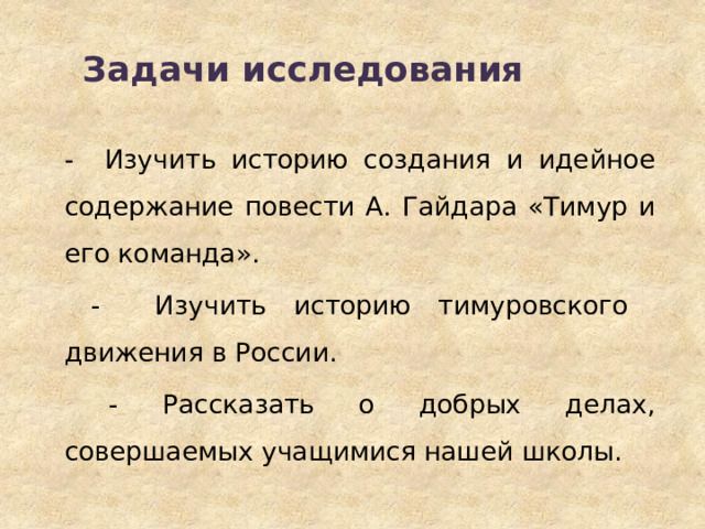 Задачи  исследования   - Изучить историю создания и идейное содержание повести А. Гайдара «Тимур и его команда».  - Изучить историю тимуровского движения в России.  - Рассказать о добрых делах, совершаемых учащимися нашей школы. 
