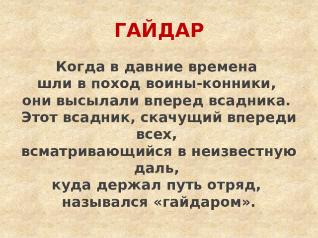 ГАЙДАР Когда в давние времена шли в поход воины-конники, они высылали вперед всадника. Этот всадник, скачущий впереди всех, всматривающийся в неизвестную даль, куда держал путь отряд, назывался «гайдаром». 