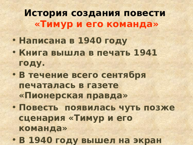 История создания повести   «Тимур и его команда» Написана в 1940 году Книга вышла в печать 1941 году. В течение всего сентября печаталась в газете «Пионерская правда» Повесть появилась чуть позже сценария «Тимур и его команда» В 1940 году вышел на экран фильм «Тимур и его команда» 