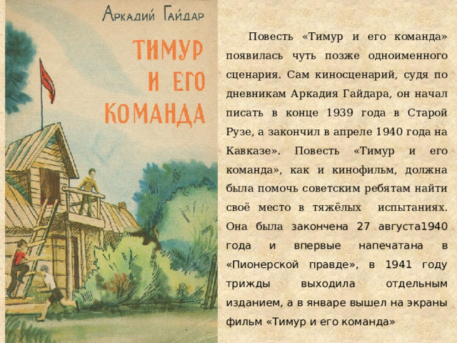 Повесть «Тимур и его команда» появилась чуть позже одноименного сценария. Сам киносценарий, судя по дневникам Аркадия Гайдара, он начал писать в конце 1939 года в Старой Рузе, а закончил в апреле 1940 года на Кавказе». Повесть «Тимур и его команда», как и кинофильм, должна была помочь советским ребятам найти своё место в тяжёлых испытаниях. Она была закончена 27 августа1940 года и впервые напечатана в «Пионерской правде», в 1941 году трижды выходила отдельным изданием, а в январе вышел на экраны фильм «Тимур и его команда» 
