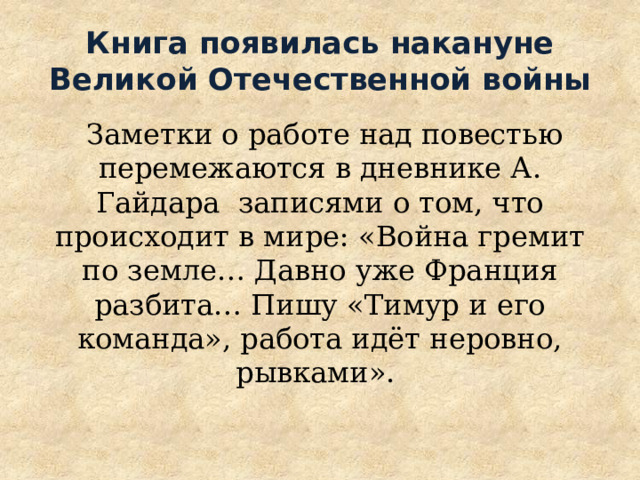 Книга появилась накануне Великой Отечественной войны  Заметки о работе над повестью перемежаются в дневнике А. Гайдара записями о том, что происходит в мире: «Война гремит по земле… Давно уже Франция разбита… Пишу «Тимур и его команда», работа идёт неровно, рывками». 