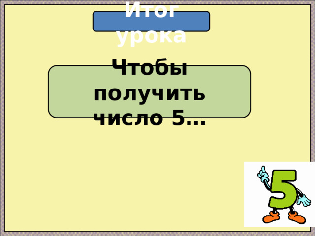 Итог урока Чтобы получить число 5… 