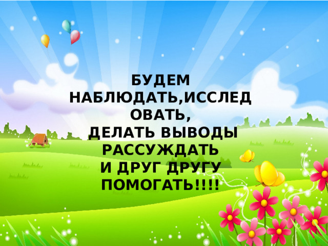 БУДЕМ НАБЛЮДАТЬ,ИССЛЕДОВАТЬ,  ДЕЛАТЬ ВЫВОДЫ РАССУЖДАТЬ И ДРУГ ДРУГУ ПОМОГАТЬ!!!! 