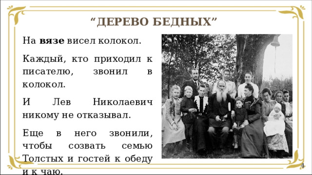 “ ДЕРЕВО БЕДНЫХ”   На вязе висел колокол. Каждый, кто приходил к писателю, звонил в колокол. И Лев Николаевич никому не отказывал. Еще в него звонили, чтобы созвать семью Толстых и гостей к обеду и к чаю.  