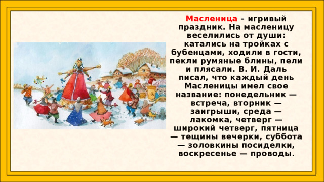 Масленица – игривый праздник. На масленицу веселились от души: катались на тройках с бубенцами, ходили в гости, пекли румяные блины, пели и плясали. В. И. Даль писал, что каждый день Масленицы имел свое название: понедельник — встреча, вторник — заигрыши, среда — лакомка, четверг — широкий четверг, пятница — тещины вечерки, суббота — золовкины посиделки, воскресенье — проводы .  