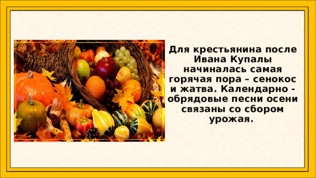   Для крестьянина после Ивана Купалы начиналась самая горячая пора – сенокос и жатва. Календарно - обрядовые песни осени связаны со сбором урожая.   