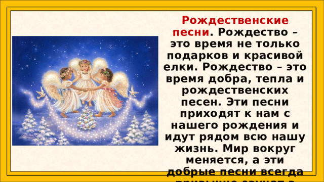 Рождественские песни . Рождество – это время не только подарков и красивой елки. Рождество – это время добра, тепла и рождественских песен. Эти песни приходят к нам с нашего рождения и идут рядом всю нашу жизнь. Мир вокруг меняется, а эти добрые песни всегда привычно звучат в зимние деньки.   