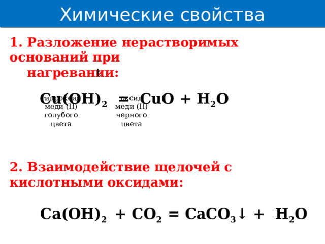 Химические свойства 1. Разложение нерастворимых оснований при  нагревании:   Cu(OH) 2 = CuO + H 2 O    2. Взаимодействие щелочей с кислотными оксидами:   Ca(OH) 2 + CO 2 = CaCO 3 ↓ + H 2 O t гидроксид оксид меди (II) меди (II) голубого черного цвета цвета  