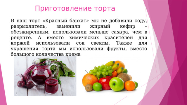 Приготовление торта В наш торт «Красный бархат» мы не добавили соду, разрыхлитель, заменили жирный кефир – обезжиренным, использовали меньше сахара, чем в рецепте. А вместо химических красителей для коржей использовали сок свеклы. Также для украшения торта мы использовали фрукты, вместо большого количества крема. 