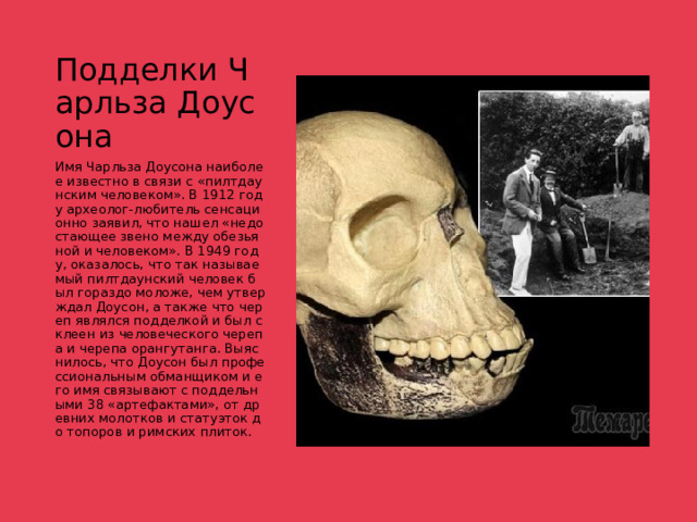 Подделки Чарльза Доусона Имя Чарльза Доусона наиболее известно в связи с «пилтдаунским человеком». В 1912 году археолог-любитель сенсационно заявил, что нашел «недостающее звено между обезьяной и человеком». В 1949 году, оказалось, что так называемый пилтдаунский человек был гораздо моложе, чем утверждал Доусон, а также что череп являлся подделкой и был склеен из человеческого черепа и черепа орангутанга. Выяснилось, что Доусон был профессиональным обманщиком и его имя связывают с поддельными 38 «артефактами», от древних молотков и статуэток до топоров и римских плиток. 