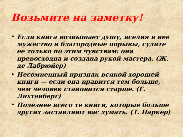 Возьмите на заметку! Если книга возвышает душу, вселяя в нее мужество и благородные порывы, судите ее только по этим чувствам: она превосходна и созда­на рукой мастера. (Ж. де Лабрюйер) Несомненный признак всякой хорошей книги — если она нравится тем больше, чем человек становится старше. (Г. Лихтенберг) Полезнее всего те книги, которые больше других заставляют вас думать. (Т. Паркер)  