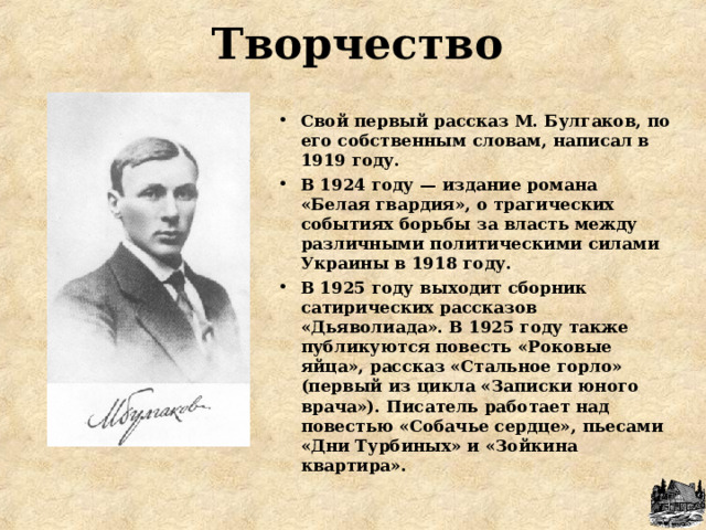  Творчество Свой первый рассказ М. Булгаков, по его собственным словам, написал в 1919 году. В 1924 году — издание романа «Белая гвардия», о трагических событиях борьбы за власть между различными политическими силами Украины в 1918 году. В 1925 году выходит сборник сатирических рассказов «Дьяволиада». В 1925 году также публикуются повесть «Роковые яйца», рассказ «Стальное горло» (первый из цикла «Записки юного врача»). Писатель работает над повестью «Собачье сердце», пьесами «Дни Турбиных» и «Зойкина квартира». 