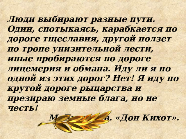 Люди выбирают разные пути. Один, спотыкаясь, карабкается по дороге тщеславия, другой ползет по тропе унизительной лести, иные пробираются по дороге лицемерия и обмана. Иду ли я по одной из этих дорог? Нет! Я иду по крутой дороге рыцарства и презираю земные блага, но не честь! М. Булгаков. «Дон Кихот».  