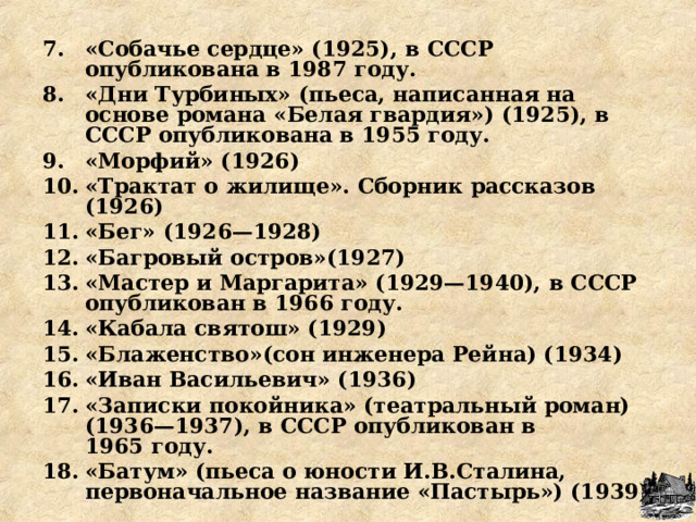 «Собачье сердце» (1925), в СССР опубликована в 1987 году. «Дни Турбиных» (пьеса, написанная на основе романа «Белая гвардия») (1925), в СССР опубликована в 1955 году. «Морфий» (1926) «Трактат о жилище». Сборник рассказов (1926) «Бег» (1926—1928) «Багровый остров»(1927) «Мастер и Маргарита» (1929—1940), в СССР опубликован в 1966 году. «Кабала святош» (1929) «Блаженство»(сон инженера Рейна) (1934) «Иван Васильевич» (1936) «Записки покойника» (театральный роман) (1936—1937), в СССР опубликован в 1965 году. «Батум» (пьеса о юности И.В.Сталина, первоначальное название «Пастырь») (1939)  