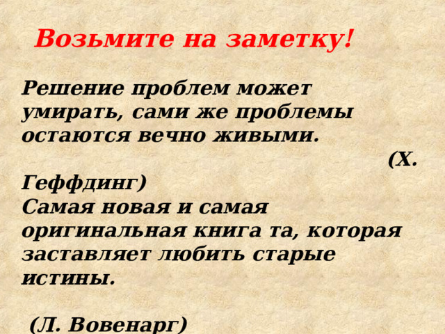 Возьмите на заметку! Решение проблем может умирать, сами же проблемы остаются веч­но живыми.   (X. Геффдинг) Самая новая и самая оригинальная книга та, которая заставляет любить старые истины.   (Л. Вовенарг) Художники пишут глазами любви, и только глазам любви следует судить их.   (Г. Лессинг)   