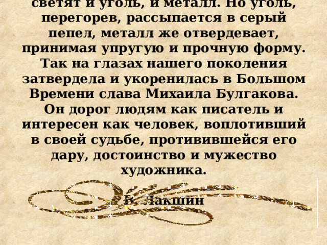 В раскаленном состоянии ярко светят и уголь, и металл. Но уголь, перегорев, рассыпается в серый пепел, металл же отвердевает, принимая упругую и прочную форму. Так на глазах нашего поколения затвердела и укоренилась в Большом Времени слава Михаила Булгакова. Он дорог людям как писатель и интересен как человек, воплотивший в своей судьбе, противившейся его дару, достоинство и мужество художника.  В. Лакшин 