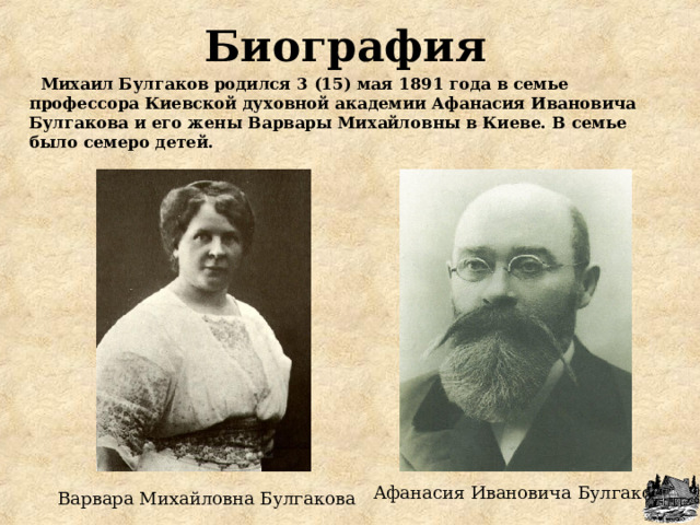 Биография  Михаил Булгаков родился 3 (15) мая 1891 года в семье профессора Киевской духовной академии Афанасия Ивановича Булгакова и его жены Варвары Михайловны в Киеве. В семье было семеро детей. Афанасия Ивановича Булгакова Варвара Михайловна Булгакова 