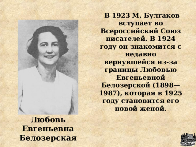  В 1923 М. Булгаков вступает во Всероссийский Союз писателей. В 1924 году он знакомится с недавно вернувшейся из-за границы Любовью Евгеньевной Белозерской (1898—1987), которая в 1925 году становится его новой женой.  Любовь Евгеньевна Белозерская 