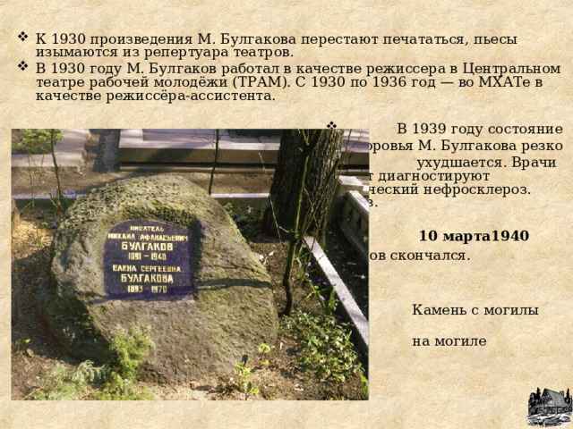 К 1930 произведения М. Булгакова перестают печататься, пьесы изымаются из репертуара театров. В 1930 году М. Булгаков работал в качестве режиссера в Центральном театре рабочей молодёжи (ТРАМ). С 1930 по 1936 год — во МХАТе в качестве режиссёра-ассистента.   В 1939 году состояние здоровья М. Булгакова резко  ухудшается. Врачи диагностируют диагностируют диагностируют диагностируют у него гипертонический нефросклероз. гипертонический нефросклероз. нефросклероз.   10 марта1940 года Михаил Афанасьевич Булгаков скончался.  Афанасьевич Булгаков скончался.  скончался.  Камень с могилы Гоголя Н.В.Гоголя  на могиле М.А.Булгакова.  