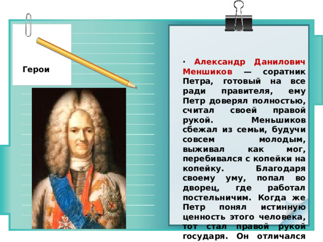 ·  Александр Данилович Меншиков — соратник Петра, готовый на все ради правителя, ему Петр доверял полностью, считал своей правой рукой. Меньшиков сбежал из семьи, будучи совсем молодым, выживал как мог, перебивался с копейки на копейку. Благодаря своему уму, попал во дворец, где работал постельничим. Когда же Петр понял истинную ценность этого человека, тот стал правой рукой государя. Он отличался умом, деловитостью и способностью усваивать новые веяния. Герои 