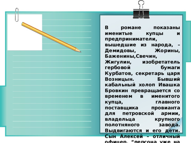 В романе показаны именитые купцы и предприниматели, вышедшие из народа, – Демидовы, Жорины, Баженины,Свечин, Жигулин, изобретатель гербовой бумаги Курбатов, секретарь царя Возницын. Бывший кабальный холоп Ивашка Бровкин превращается со временем в именитого купца, главного поставщика провианта для петровской армии, владельца крупного полотняного завода. Выдвигаются и его дети. Сын Алексей – отличный офицер, “персона уже на виду у самого царя”. Второй из братьев Бровкиных, Артамон владеет тремя иностранными языками. 
