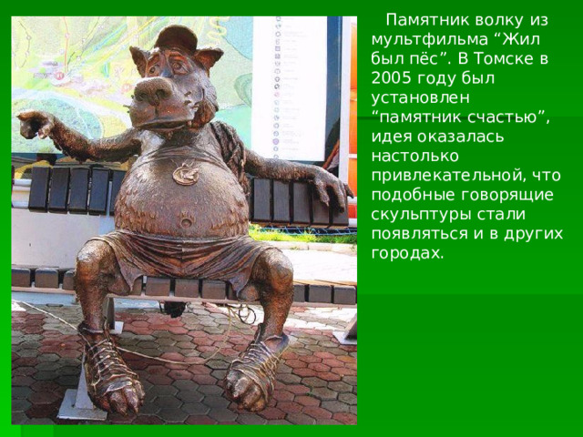 Памятник волку из мультфильма “Жил был пёс”. В Томске в 2005 году был установлен “памятник счастью”, идея оказалась настолько привлекательной, что подобные говорящие скульптуры стали появляться и в других городах. 