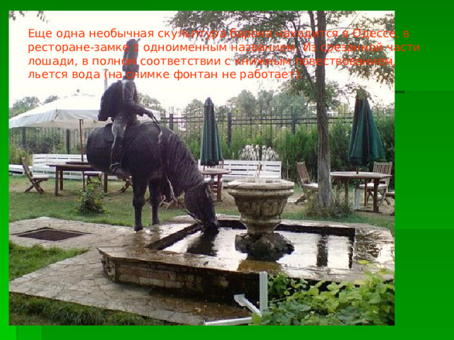 Еще одна необычная скульптура барона находится в Одессе, в ресторане-замке с одноименным названием. Из срезанной части лошади, в полном соответствии с книжным повествованием, льется вода (на снимке фонтан не работает). 