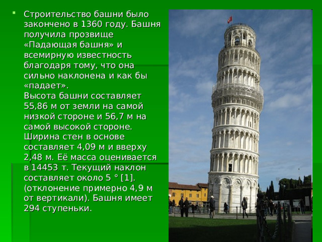 Строительство башни было закончено в 1360 году. Башня получила прозвище «Падающая башня» и всемирную известность благодаря тому, что она сильно наклонена и как бы «падает».  Высота башни составляет 55,86 м от земли на самой низкой стороне и 56,7 м на самой высокой стороне. Ширина стен в основе составляет 4,09 м и вверху 2,48 м. Её масса оценивается в 14453 т. Текущий наклон составляет около 5 ° [1]. (отклонение примерно 4,9 м от вертикали). Башня имеет 294 ступеньки. 