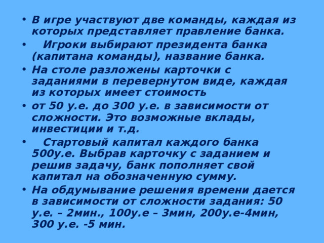 В игре участвуют две команды, каждая из которых представляет правление банка.  Игроки выбирают президента банка (капитана команды), название банка. На столе разложены карточки с заданиями в перевернутом виде, каждая из которых имеет стоимость от 50 у.е. до 300 у.е. в зависимости от сложности. Это возможные вклады, инвестиции и т.д.  Стартовый капитал каждого банка 500у.е. Выбрав карточку с заданием и решив задачу, банк пополняет свой капитал на обозначенную сумму. На обдумывание решения времени дается в зависимости от сложности задания: 50 у.е. – 2мин., 100у.е – 3мин, 200у.е-4мин, 300 у.е. -5 мин. 