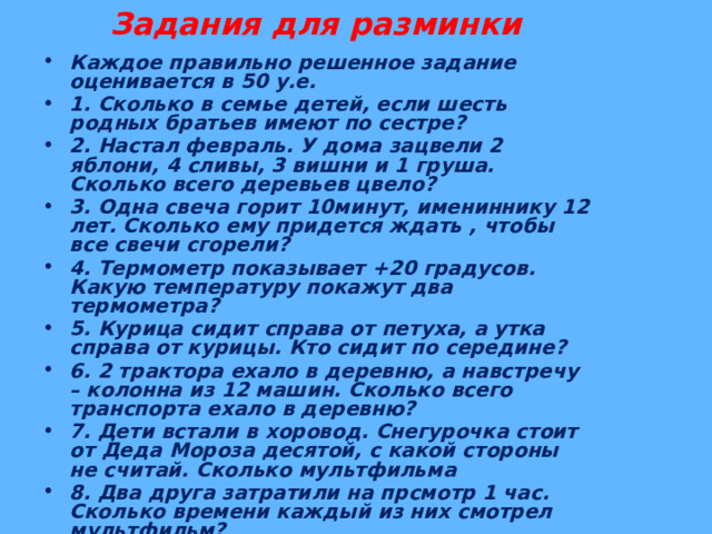 Задания для разминки Каждое правильно решенное задание оценивается в 50 у.е. 1. Сколько в семье детей, если шесть родных братьев имеют по сестре? 2. Настал февраль. У дома зацвели 2 яблони, 4 сливы, 3 вишни и 1 груша. Сколько всего деревьев цвело? 3. Одна свеча горит 10минут, имениннику 12 лет. Сколько ему придется ждать , чтобы все свечи сгорели? 4. Термометр показывает +20 градусов. Какую температуру покажут два термометра? 5. Курица сидит справа от петуха, а утка справа от курицы. Кто сидит по середине? 6. 2 трактора ехало в деревню, а навстречу – колонна из 12 машин. Сколько всего транспорта ехало в деревню? 7. Дети встали в хоровод. Снегурочка стоит от Деда Мороза десятой, с какой стороны не считай. Сколько мультфильма 8. Два друга затратили на прсмотр 1 час. Сколько времени каждый из них смотрел мультфильм? детей в хороводе?  