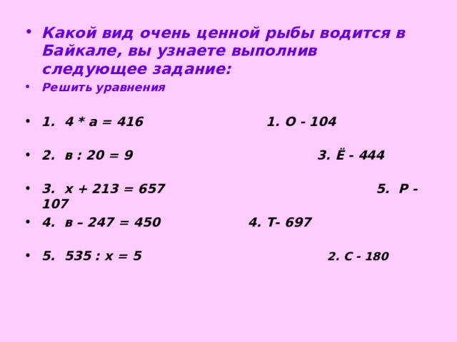 Какой вид очень ценной рыбы водится в Байкале, вы узнаете выполнив следующее задание: Решить уравнения  1. 4 * а = 416 1. О - 104 2. в : 20 = 9 3. Ё - 444 3. х + 213 = 657 5. Р - 107 4. в – 247 = 450 4. Т- 697 5. 535 : х = 5  2. С - 180  