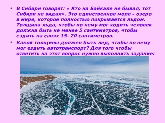 В Сибири говорят: « Кто на Байкале не бывал, тот Сибири не видал». Это единственное море – озеро в мире, которое полностью покрывается льдом. Толщина льда, чтобы по нему мог ходить человек должна быть не менее 5 сантиметров, чтобы ездить на санях 15- 20 сантиметров. Какой толщины должен быть лед, чтобы по нему мог ездить автотранспорт? Для того чтобы ответить на этот вопрос нужно выполнить задание:  