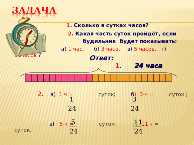  1 . Сколько в сутках часов?   2 . Какая часть суток пройдёт, если  будильник будет показывать:  а)  1 час , б)  3 часа , в)  5 часов , г)  11часов  ?                  2 .  а)  1 ч = суток; б ) 3 ч = суток ;  в)  5 ч = суток; г)  11 ч = суток. Ответ: 1 .  24 часа 