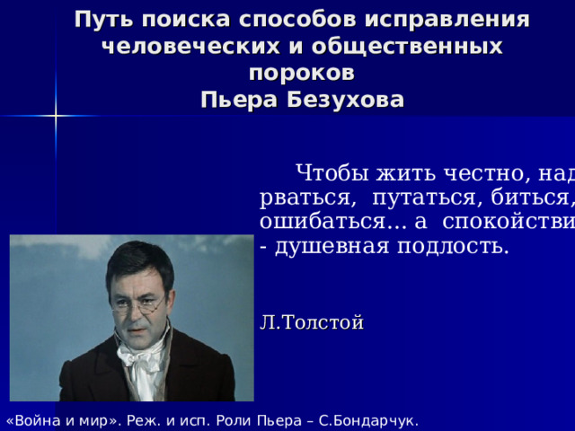 Путь поиска способов исправления человеческих и общественных пороков  Пьера Безухова  Чтобы жить честно, надо рваться, путаться, биться, ошибаться... а спокойствие - душевная подлость.  Л.Толстой «Война и мир». Реж. и исп. Роли Пьера – С.Бондарчук. 