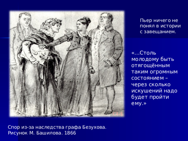 Пьер ничего не понял в истории с завещанием. «…Столь молодому быть отягощённым таким огромным состоянием –через сколько искушений надо будет пройти ему.»  Спор из-за наследства графа Безухова. Рисунок М. Башилова. 1866  