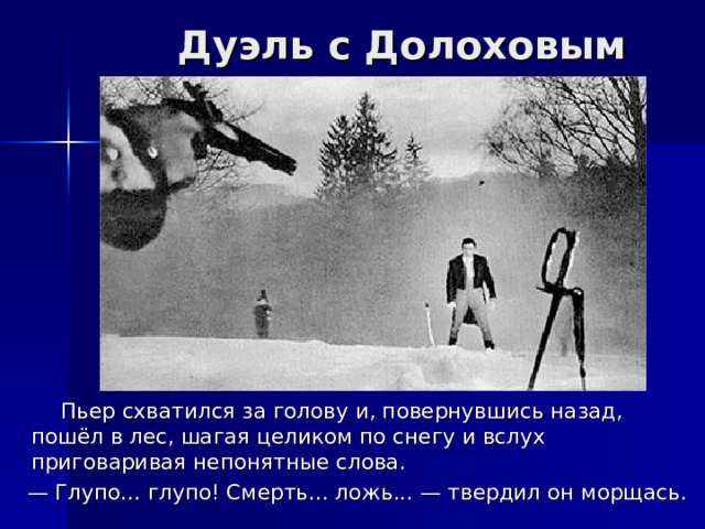 Дуэль с Долоховым  Пьер схватился за голову и, повернувшись назад, пошёл в лес, шагая целиком по снегу и вслух приговаривая непонятные слова. — Глупо... глупо! Смерть... ложь... — твердил он морщась. 