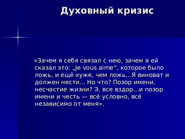 Духовный кризис  «Зачем я себя связал с нею, зачем я ей сказал это: „Je vous aime“, которое было ложь, и ещё хуже, чем ложь…Я виноват и должен нести... Но что? Позор имени, несчастие жизни? Э, все вздор…и позор имени и честь — всё условно, всё независимо от меня». 