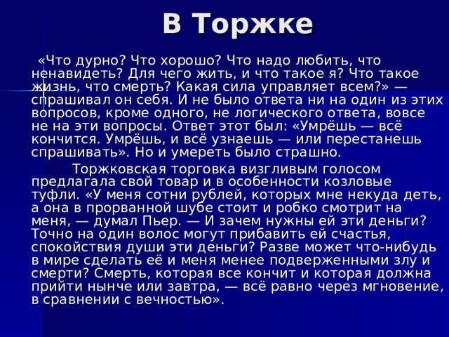 В Торжке  «Что дурно? Что хорошо? Что надо любить, что ненавидеть? Для чего жить, и что такое я? Что такое жизнь, что смерть? Какая сила управляет всем?» — спрашивал он себя. И не было ответа ни на один из этих вопросов, кроме одного, не логического ответа, вовсе не на эти вопросы. Ответ этот был: «Умрёшь — всё кончится. Умрёшь, и всё узнаешь — или перестанешь спрашивать». Но и умереть было страшно.  Торжковская торговка визгливым голосом предлагала свой товар и в особенности козловые туфли. «У меня сотни рублей, которых мне некуда деть, а она в прорванной шубе стоит и робко смотрит на меня, — думал Пьер. — И зачем нужны ей эти деньги? Точно на один волос могут прибавить ей счастья, спокойствия души эти деньги? Разве может что-нибудь в мире сделать её и меня менее подверженными злу и смерти? Смерть, которая все кончит и которая должна прийти нынче или завтра, — всё равно через мгновение, в сравнении с вечностью». 