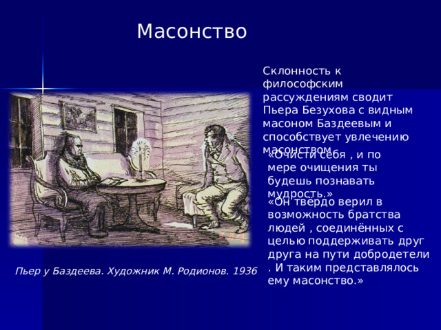 Пьер у Баздеева. Художник М. Родионов. 1936 Масонство  Склонность к философским рассуждениям сводит Пьера Безухова с видным масоном Баздеевым и способствует увлечению масонством. «Очисти себя , и по мере очищения ты будешь познавать мудрость.» «Он твёрдо верил в возможность братства людей , соединённых с целью поддерживать друг друга на пути добродетели . И таким представлялось ему масонство.»  