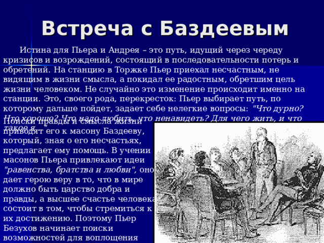 Встреча с Баздеевым Истина для Пьера и Андрея – это путь, идущий через череду кризисов и возрождений, состоящий в последовательности потерь и обретений. На станцию в Торжке Пьер приехал несчастным, не видящим в жизни смысла, а покидал ее радостным, обретшим цель жизни человеком. Не случайно это изменение происходит именно на станции. Это, своего рода, перекресток: Пьер выбирает путь, по которому дальше пойдет, задает себе нелегкие вопросы: 