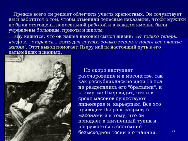 Прежде всего он решает облегчить участь крепостных. Он сочувствует им и заботится о том, чтобы отменили телесные наказания, чтобы мужики не были отягощены непосильной работой и в каждом имении были учреждены больницы, приюты и школы. Ему кажется, что он нашел наконец смысл жизни:  « И только теперь, когда я... стараюсь... жить для других, только теперь я понял все счастье жизни