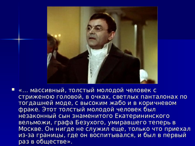 «… массивный, толстый молодой человек с стриженою головой, в очках, светлых панталонах по тогдашней моде, с высоким жабо и в коричневом фраке. Этот толстый молодой человек был незаконный сын знаменитого Екатерининского вельможи, графа Безухого, умиравшего теперь в Москве. Он нигде не служил еще, только что приехал из-за границы, где он воспитывался, и был в первый раз в обществе». 