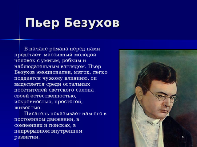 Пьер Безухов В начале романа перед нами предстает массивный молодой человек с умным, робким и наблюдательным взглядом. Пьер Безухов эмоционален, мягок, легко поддается чужому влиянию, он выделяется среди остальных посетителей светского салона своей естественностью, искренностью, простотой, живостью. Писатель показывает нам его в постоянном движении, в сомнениях и поисках, в непрерывном внутреннем развитии.   